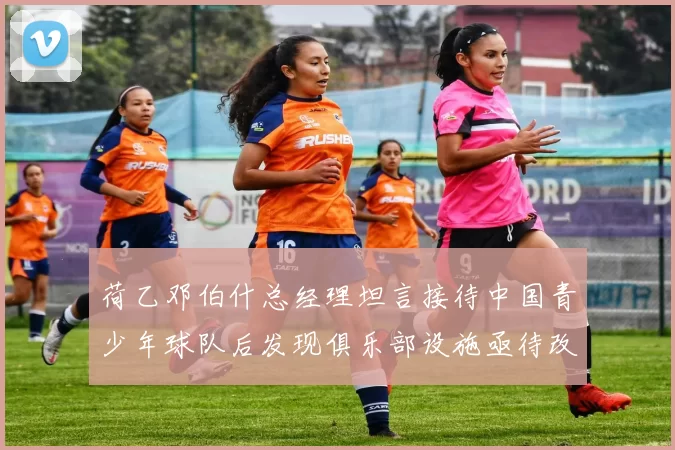 荷乙邓伯什总经理坦言接待中国青少年球队后发现俱乐部设施亟待改善