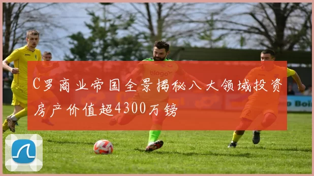 C罗商业帝国全景揭秘八大领域投资房产价值超4300万镑
