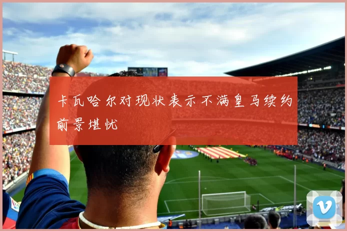 卡瓦哈尔对现状表示不满皇马续约前景堪忧