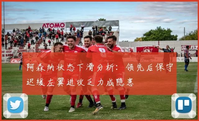 阿森纳状态下滑分析：领先后保守迟缓左翼进攻乏力成隐患