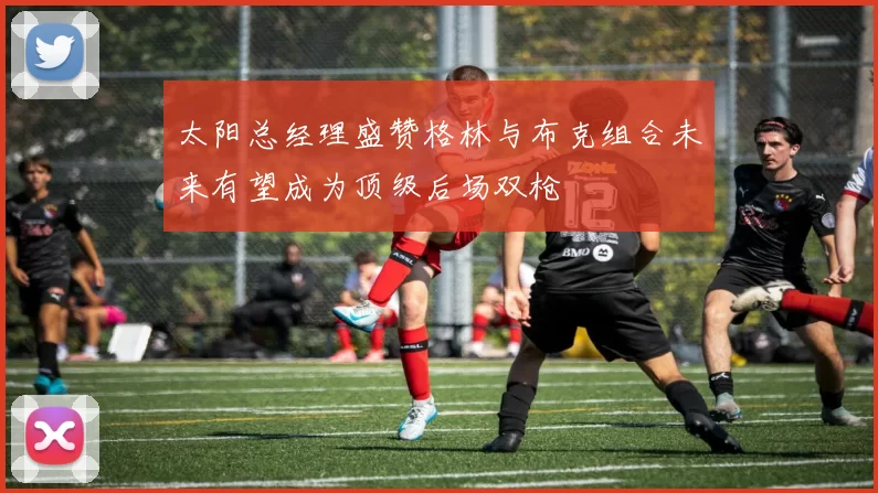 太阳总经理盛赞格林与布克组合未来有望成为顶级后场双枪