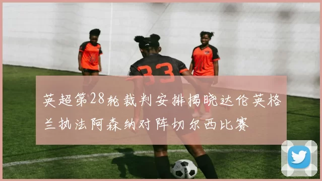 英超第28轮裁判安排揭晓达伦英格兰执法阿森纳对阵切尔西比赛