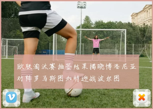 欧联淘汰赛抽签结果揭晓博洛尼亚对阵罗马斯图加特迎战波尔图