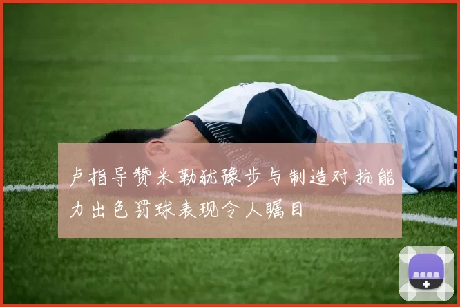 卢指导赞米勒犹豫步与制造对抗能力出色罚球表现令人瞩目
