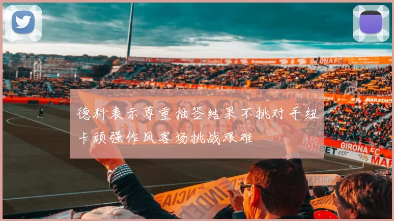 德科表示尊重抽签结果不挑对手纽卡顽强作风客场挑战艰难