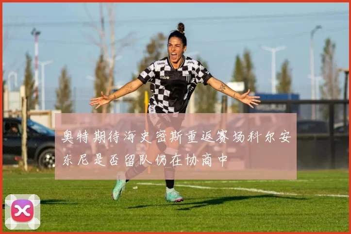奥特期待海史密斯重返赛场科尔安东尼是否留队仍在协商中