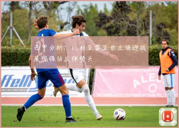 西甲分析：比利亚雷亚尔主场迎战展现强劲反弹势头