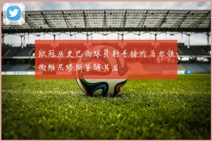 欧冠历史巴西球员射手榜内马尔领衔维尼修斯紧随其后