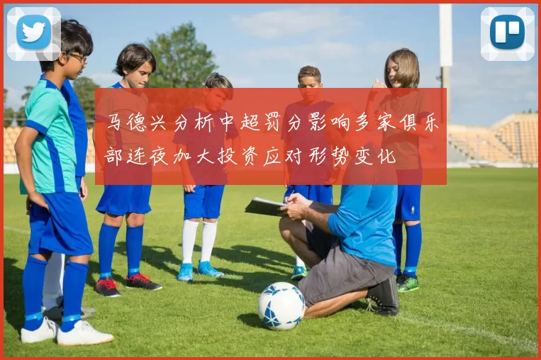 马德兴分析中超罚分影响多家俱乐部连夜加大投资应对形势变化
