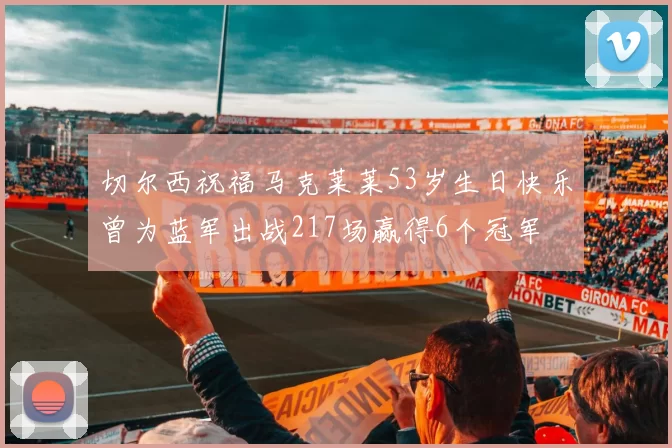 切尔西祝福马克莱莱53岁生日快乐曾为蓝军出战217场赢得6个冠军