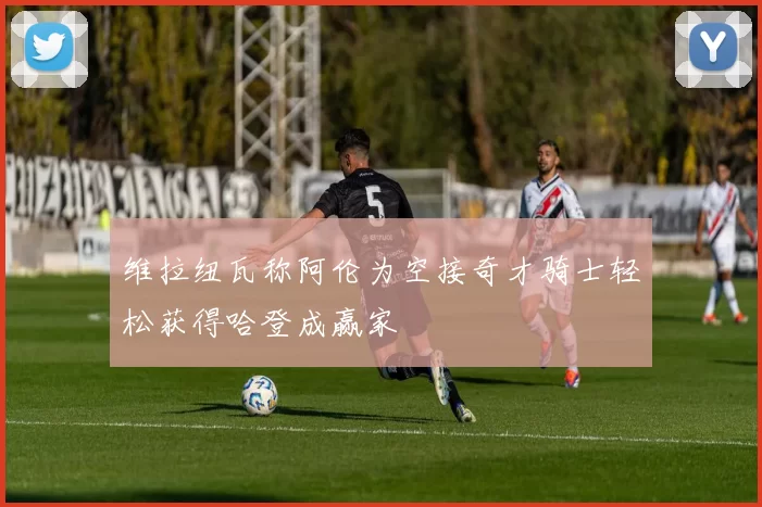 维拉纽瓦称阿伦为空接奇才骑士轻松获得哈登成赢家