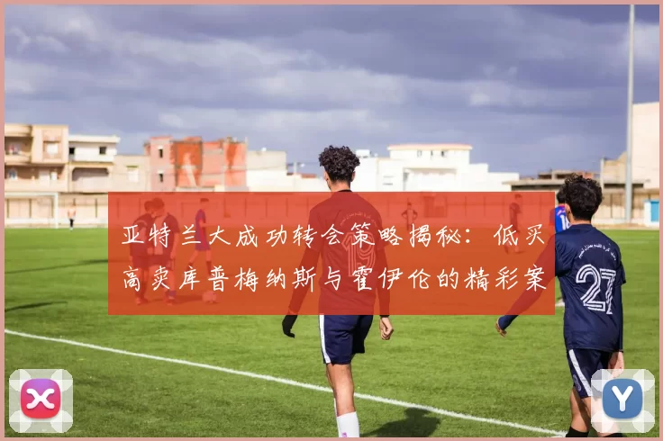 亚特兰大成功转会策略揭秘：低买高卖库普梅纳斯与霍伊伦的精彩案例