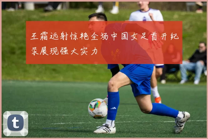 王霜远射惊艳全场中国女足首开纪录展现强大实力