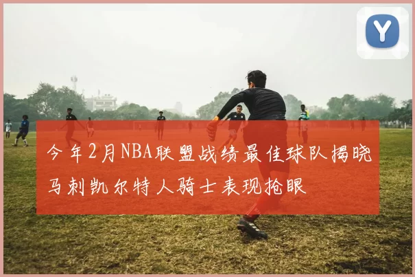 今年2月NBA联盟战绩最佳球队揭晓马刺凯尔特人骑士表现抢眼