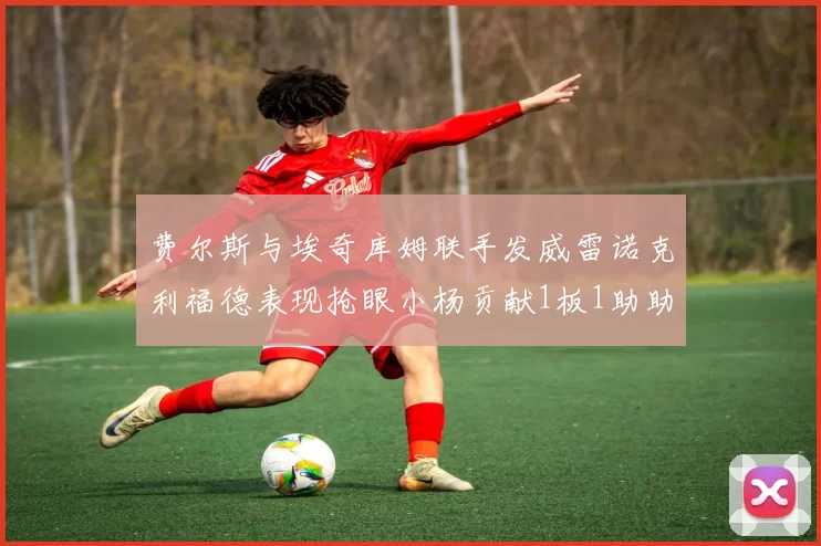 费尔斯与埃奇库姆联手发威雷诺克利福德表现抢眼小杨贡献1板1助助力球队