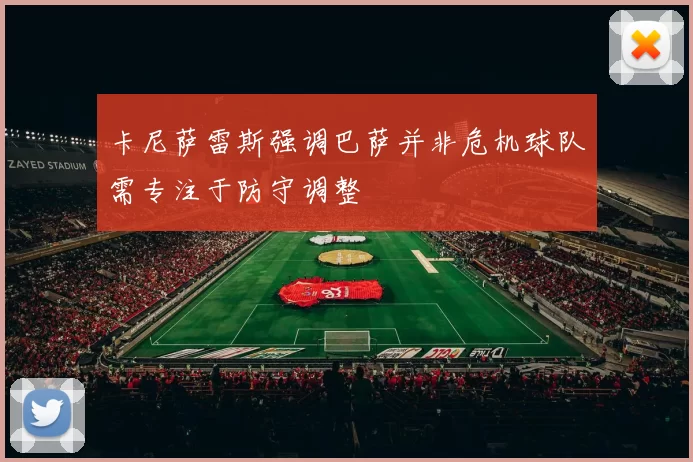 卡尼萨雷斯强调巴萨并非危机球队需专注于防守调整