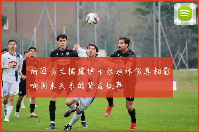 纳因戈兰揭露伊卡尔迪诈伤真相影响国米关系的背后故事